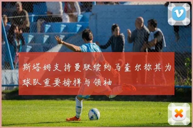 斯塔姆支持曼联续约马奎尔称其为球队重要榜样与领袖