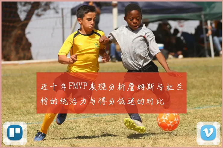 近十年FMVP表现分析詹姆斯与杜兰特的统治力与得分低迷的对比