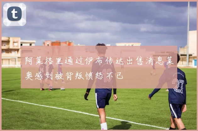 阿莱格里通过伊布传达出售消息莱奥感到被背叛愤怒不已