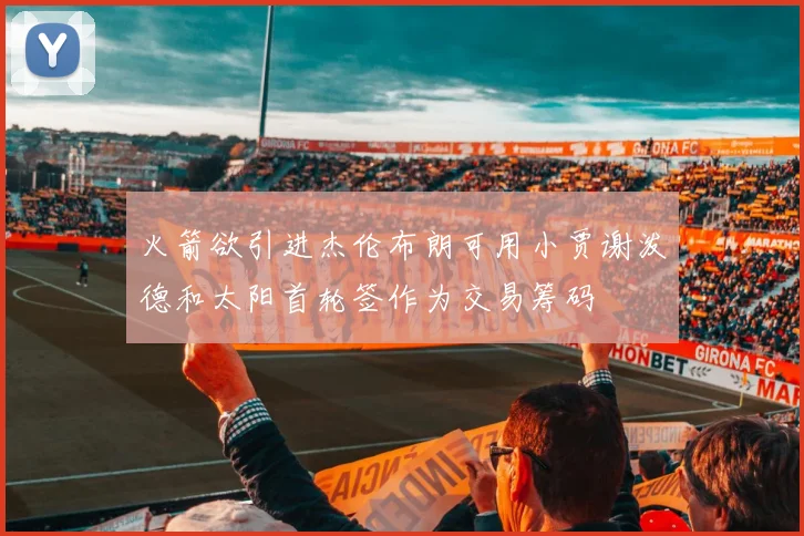 火箭欲引进杰伦布朗可用小贾谢泼德和太阳首轮签作为交易筹码