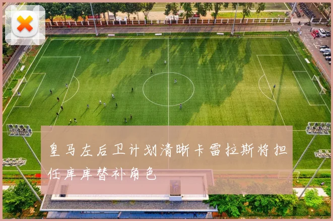 皇马左后卫计划清晰卡雷拉斯将担任库库替补角色