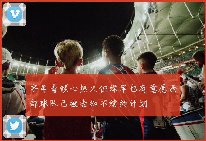 字母哥倾心热火但绿军也有意愿西部球队已被告知不续约计划