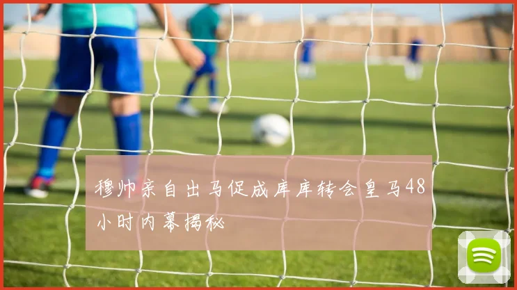 穆帅亲自出马促成库库转会皇马48小时内幕揭秘
