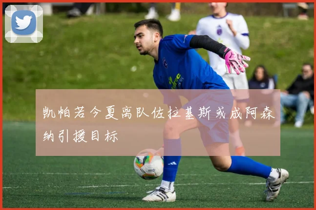 凯帕若今夏离队佐拉基斯或成阿森纳引援目标