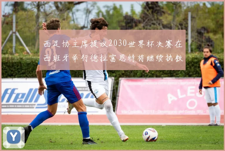 西足协主席提议2030世界杯决赛在西班牙举行德拉富恩特将继续执教国家队