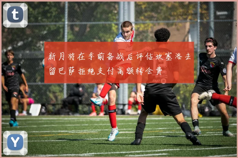 新月将在季前备战后评估坎塞洛去留巴萨拒绝支付高额转会费