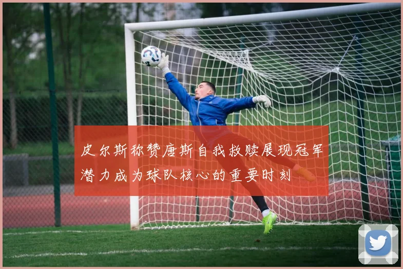 皮尔斯称赞唐斯自我救赎展现冠军潜力成为球队核心的重要时刻