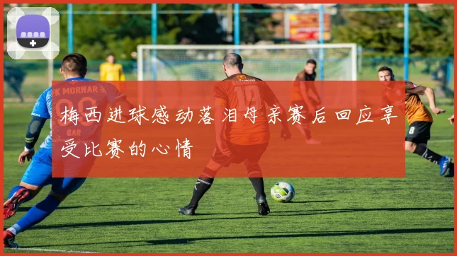 梅西进球感动落泪母亲赛后回应享受比赛的心情