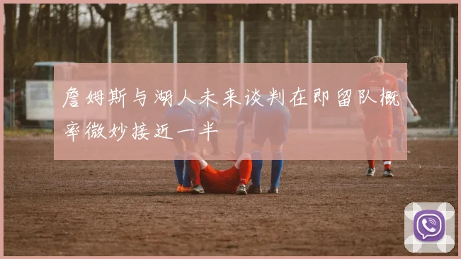 詹姆斯与湖人未来谈判在即留队概率微妙接近一半