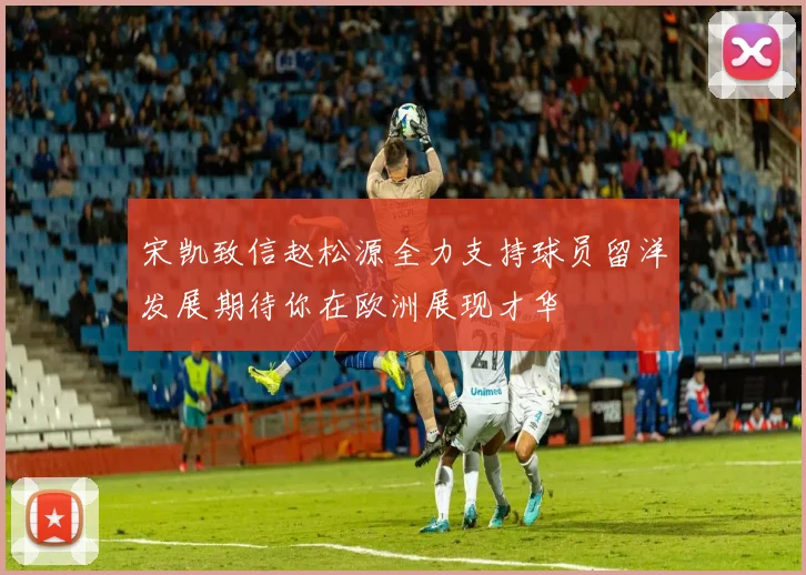 宋凯致信赵松源全力支持球员留洋发展期待你在欧洲展现才华