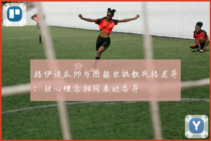 格伊谈瓜帅与图赫尔执教风格差异：核心理念相同表达各异