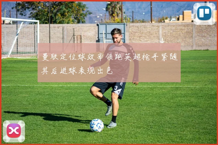曼联定位球效率领跑英超枪手紧随其后进球表现出色